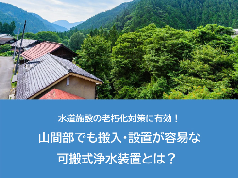 水道施設の老朽化対策に有効！<!--br--><br>山間部でも搬入・設置が容易な<br>可搬式浄水装置とは？